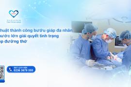 PHẪU THUẬT THÀNH CÔNG BƯỚU GIÁP ĐA NHÂN KÍCH THƯỚC LỚN, GIẢI QUYẾT TÌNH TRẠNG CHÈN ÉP ĐƯỜNG THỞ